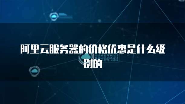 阿里云服务器的价格优惠是什么级别的