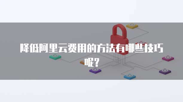 降低阿里云费用的方法有哪些技巧呢?