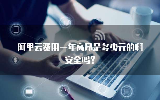 阿里云费用一年高昂是多少元的啊安全吗?