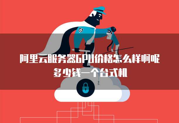 阿里云服务器GPU价格怎么样啊呢多少钱一个台式机