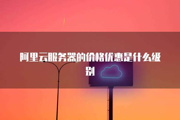 阿里云服务器的价格优惠是什么级别