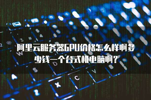 阿里云服务器GPU价格怎么样啊多少钱一个台式机电脑啊?