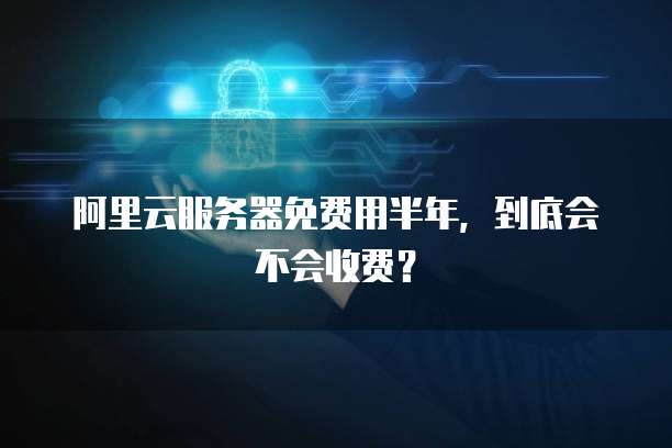 阿里云服务器免费用半年,到底会不会收费?