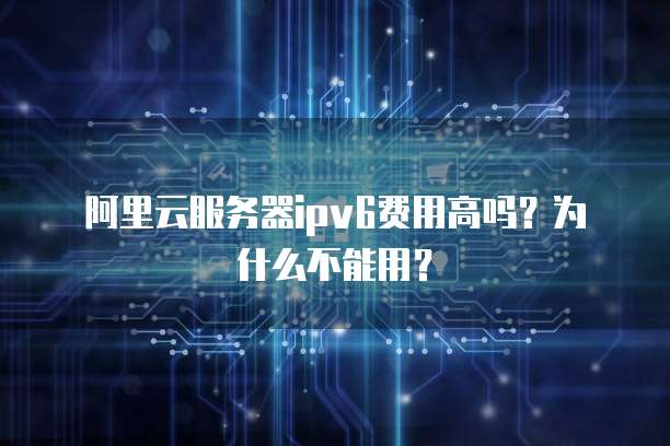 阿里云服务器ipv6费用高吗?为什么不能用?