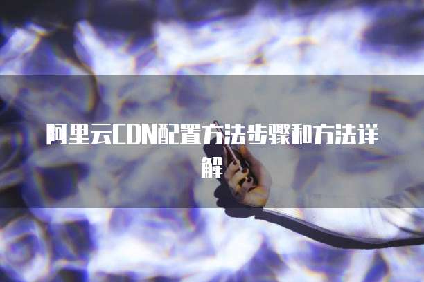 阿里云CDN配置方法步骤和方法详解