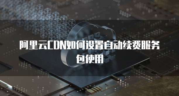 阿里云CDN如何设置自动续费服务包使用