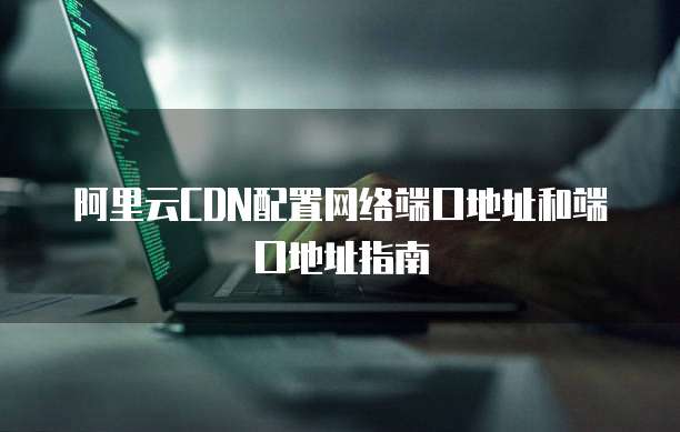 阿里云CDN配置网络端口地址和端口地址指南