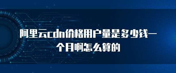 阿里云cdn价格用户量是多少钱一个月啊怎么算的