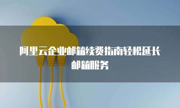 阿里云企业邮箱续费指南轻松延长邮箱服务