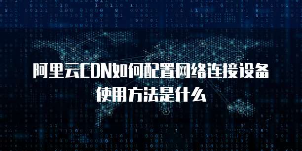 阿里云CDN如何配置网络连接设备使用方法是什么