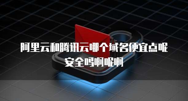 阿里云和腾讯云哪个域名便宜点呢安全吗啊呢啊