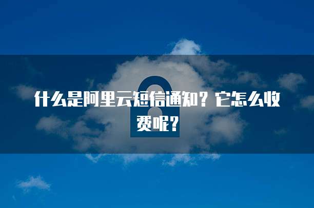 什么是阿里云短信通知?它怎么收费呢?