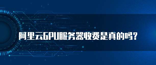 阿里云GPU服务器收费是真的吗?
