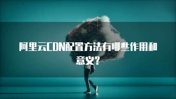 阿里云CDN配置方法有哪些作用和意义？