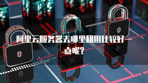阿里云服务器去哪里租用比较好一点呢?