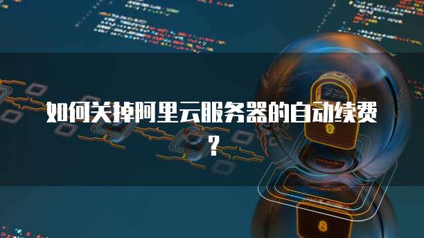 如何关掉阿里云服务器的自动续费?