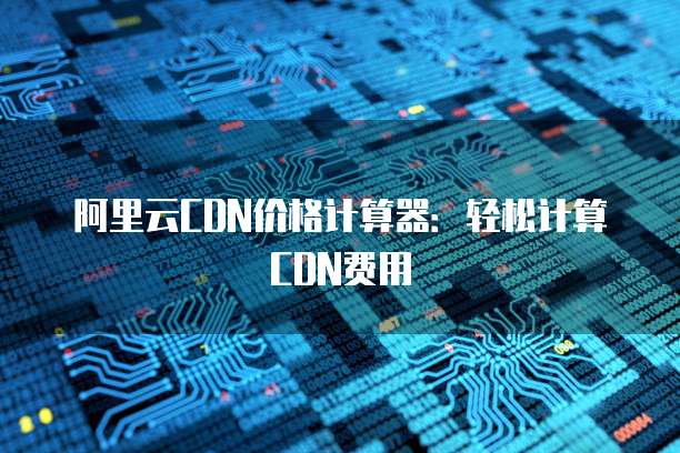 阿里云CDN价格计算器:轻松计算CDN费用