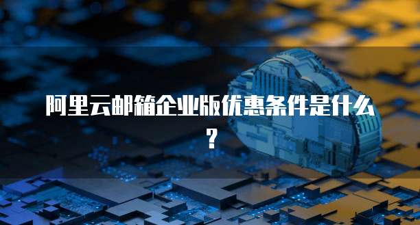 阿里云邮箱企业版优惠条件是什么?