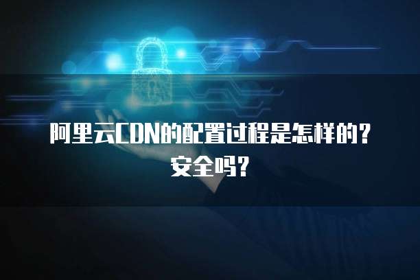阿里云CDN的配置过程是怎样的?安全吗?