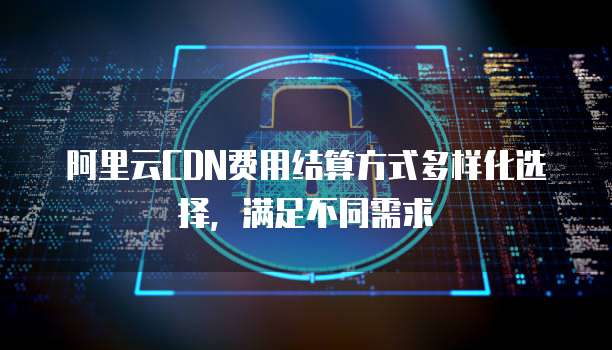 阿里云CDN费用结算方式多样化选择,满足不同需求