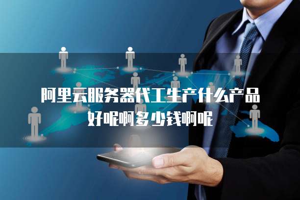阿里云服务器代工生产什么产品好呢啊多少钱啊呢