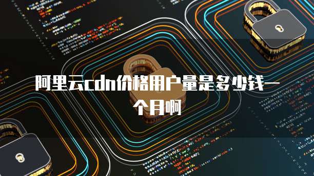 阿里云cdn价格用户量是多少钱一个月啊