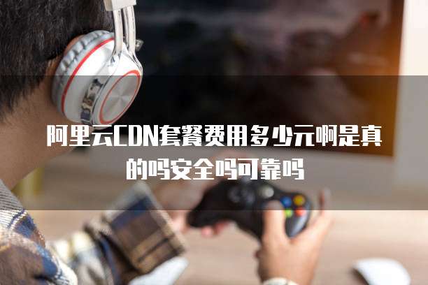 阿里云CDN套餐费用多少元啊是真的吗安全吗可靠吗