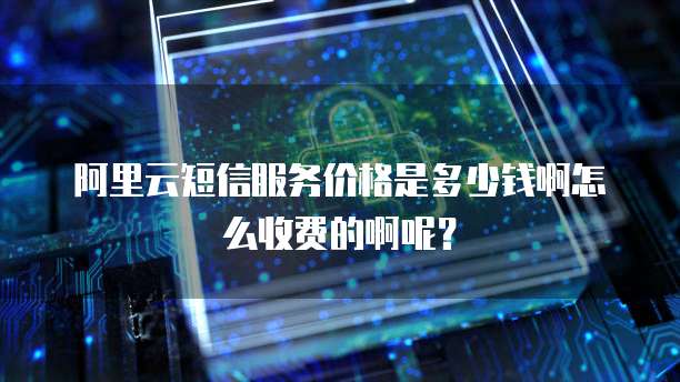 阿里云短信服务价格是多少钱啊怎么收费的啊呢?
