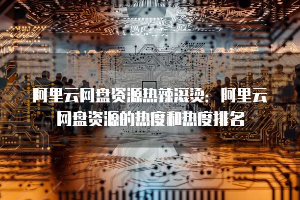 阿里云网盘资源热辣滚烫:阿里云网盘资源的热度和热度排名