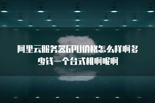 阿里云服务器GPU价格怎么样啊多少钱一个台式机啊呢啊