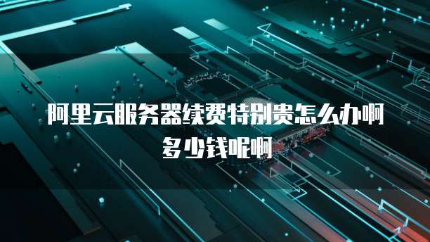 阿里云服务器续费特别贵怎么办啊多少钱呢啊