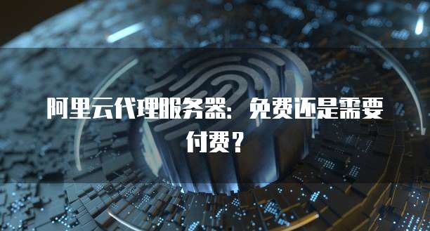阿里云代理服务器:免费还是需要付费?