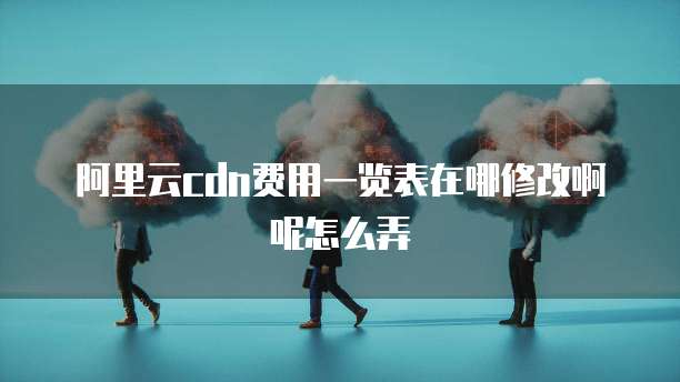 阿里云cdn费用一览表在哪修改啊呢怎么弄