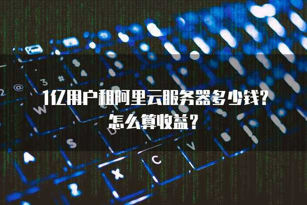 1亿用户租阿里云服务器多少钱?怎么算收益?