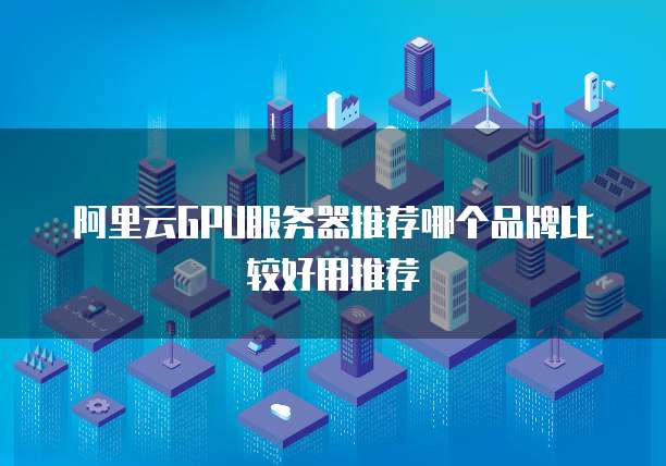 阿里云GPU服务器推荐哪个品牌比较好用推荐