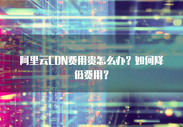 阿里云CDN费用贵怎么办?如何降低费用?