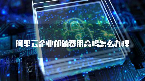 阿里云企业邮箱费用高吗怎么办理