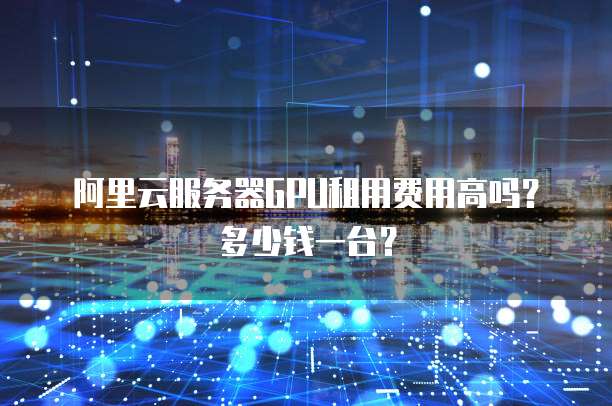 阿里云服务器GPU租用费用高吗?多少钱一台?
