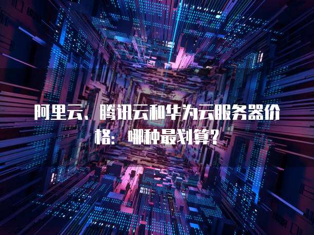 阿里云、腾讯云和华为云服务器价格：哪种最划算？