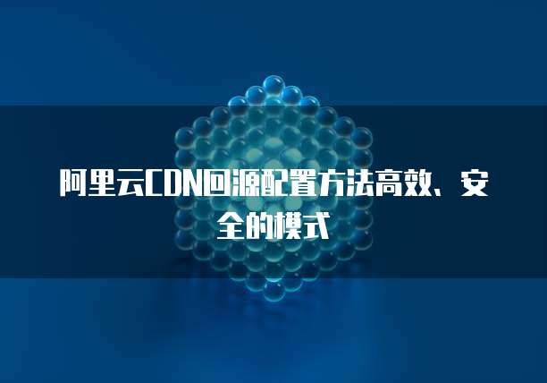阿里云CDN回源配置方法高效、安全的模式