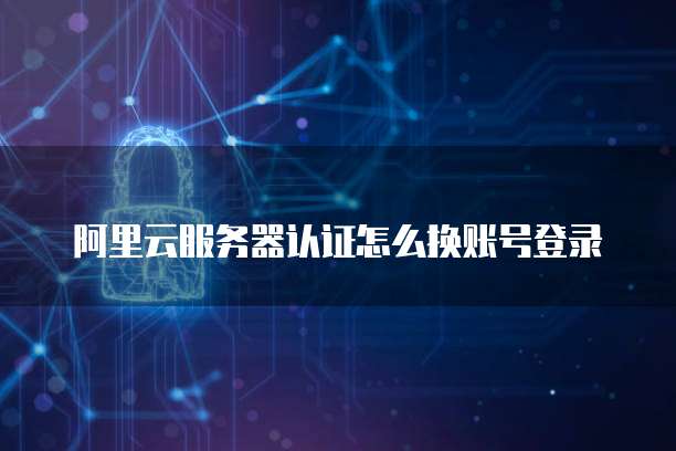阿里云服务器认证怎么换账号登录