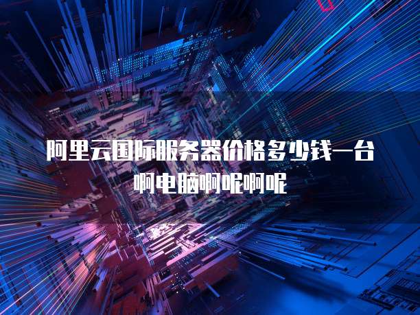 阿里云国际服务器价格多少钱一台啊电脑啊呢啊呢