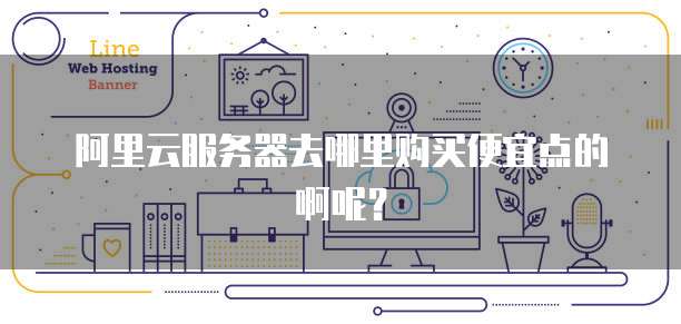 阿里云服务器去哪里购买便宜点的啊呢?