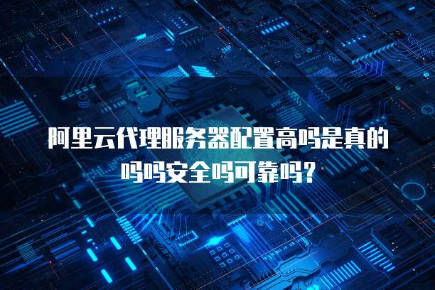 阿里云代理服务器配置高吗是真的吗吗安全吗可靠吗?