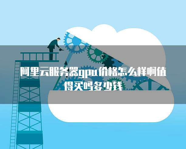 阿里云服务器gpu价格怎么样啊值得买吗多少钱
