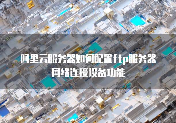 阿里云服务器如何配置ftp服务器网络连接设备功能