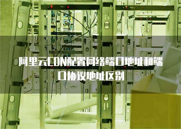阿里云CDN配置网络端口地址和端口协议地址区别