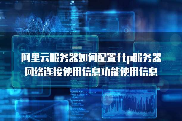 阿里云服务器如何配置ftp服务器网络连接使用信息功能使用信息
