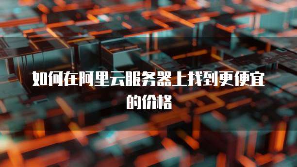 如何在阿里云服务器上找到更便宜的价格
