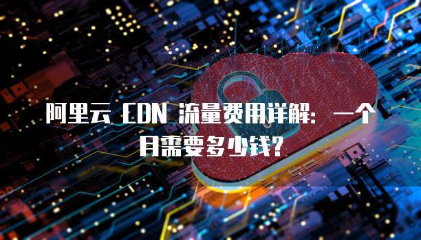 阿里云 CDN 流量费用详解:一个月需要多少钱?